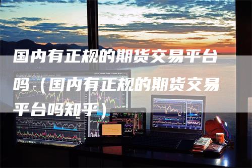 国内有正规的期货交易平台吗（国内有正规的期货交易平台吗知乎）