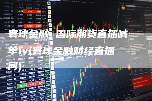 寰球金融 国际期货直播喊单lv(寰球金融财经直播间)