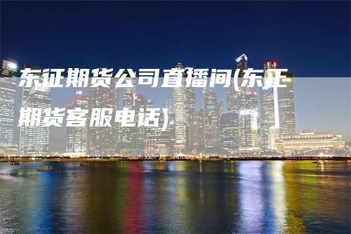东征期货公司直播间(东正期货客服电话)