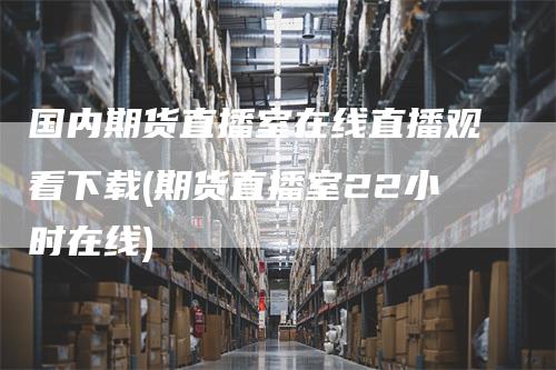 国内期货直播室在线直播观看下载(期货直播室22小时在线)