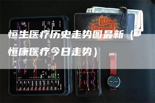 恒生医疗历史走势图最新（恒康医疗今日走势）