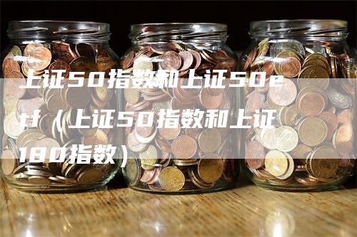 上证50指数和上证50etf(上证50指数和上证180指数)-恒远期货