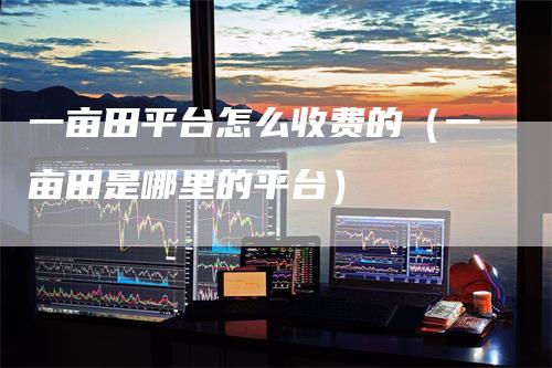 一亩田平台怎么收费的(一亩田是哪里的平台)-恒远期货
