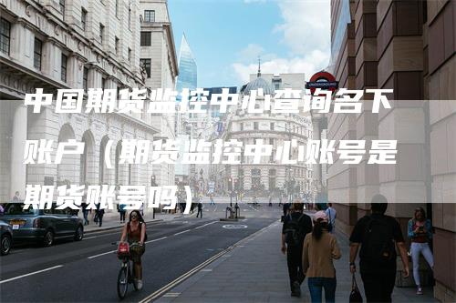 中国期货监控中心查询名下账户（期货监控中心账号是期货账号吗）
