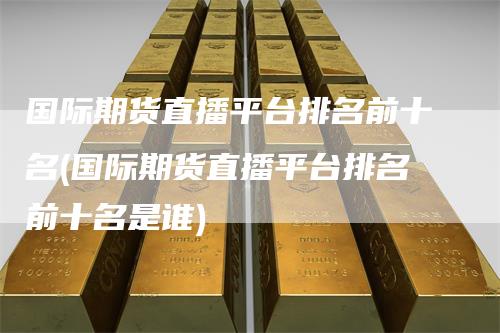 国际期货直播平台排名前十名(国际期货直播平台排名前十名是谁)