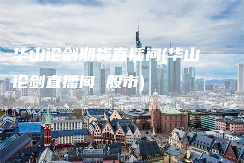 华山论剑期货直播间(华山论剑直播间 股市)