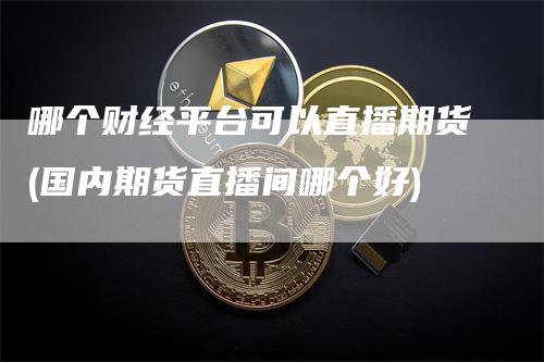 哪个财经平台可以直播期货(国内期货直播间哪个好)-恒远期货