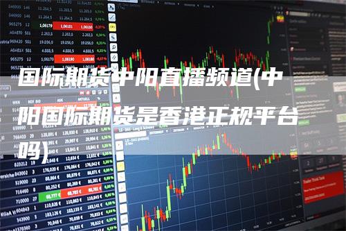 国际期货中阳直播频道(中阳国际期货是香港正规平台吗)