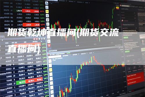 期货乾坤直播间(期货交流直播间)-恒远期货