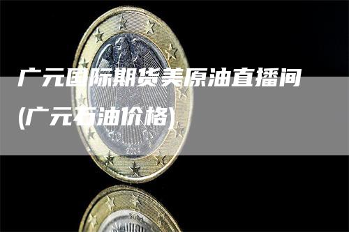 广元国际期货美原油直播间(广元石油价格)