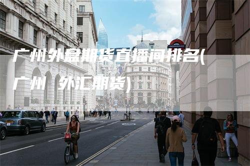 广州外盘期货直播间排名(广州 外汇期货)