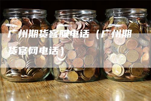 广州期货客服电话(广州期货官网电话)-恒远期货