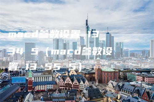 macd参数设置 13 34 5(macd参数设置 13 55 5)-恒远期货