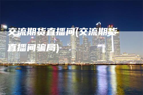 交流期货直播间(交流期货直播间骗局)