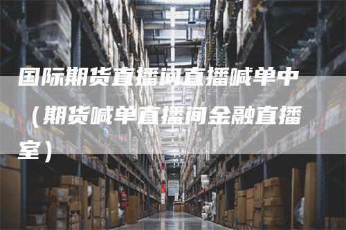 国际期货直播间直播喊单中（期货喊单直播间金融直播室）
