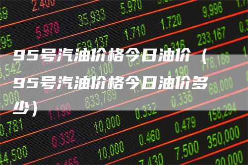 95号汽油价格今日油价（95号汽油价格今日油价多少）