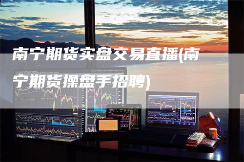 南宁期货实盘交易直播(南宁期货操盘手招聘)