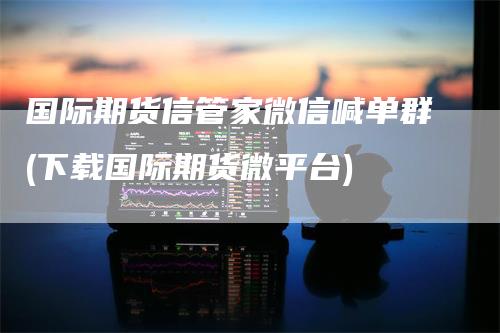 国际期货信管家微信喊单群(下载国际期货微平台)