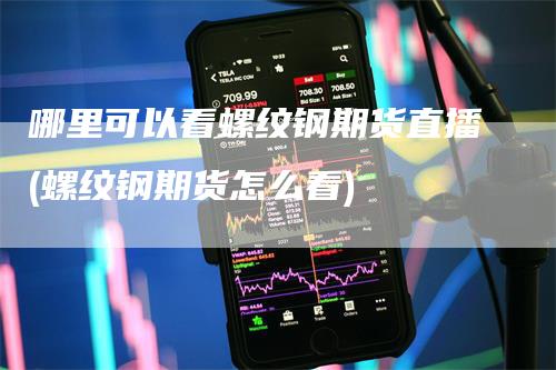 哪里可以看螺纹钢期货直播(螺纹钢期货怎么看)