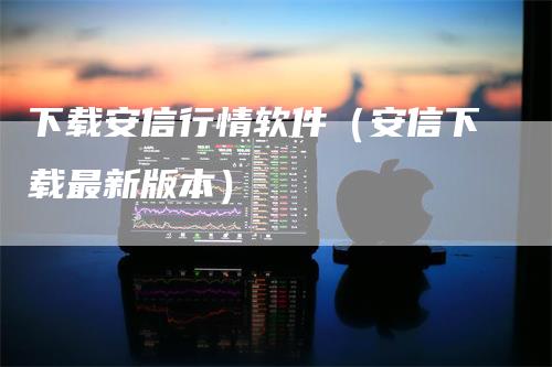 下载安信行情软件(安信下载最新版本)-恒远期货