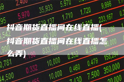 抖音期货直播间在线直播(抖音期货直播间在线直播怎么弄)