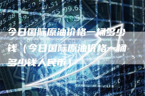 今日国际原油价格一桶多少钱（今日国际原油价格一桶多少钱人民币）