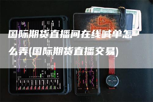 国际期货直播间在线喊单怎么弄(国际期货直播交易)
