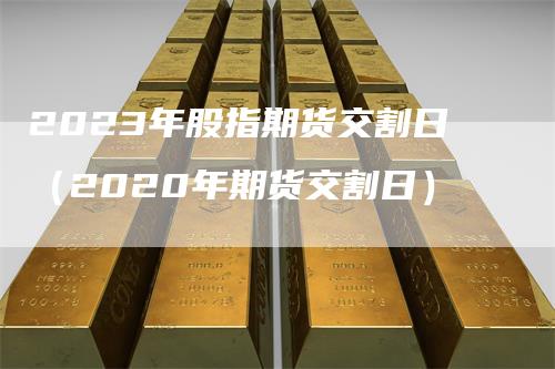 2023年股指期货交割日（2020年期货交割日）