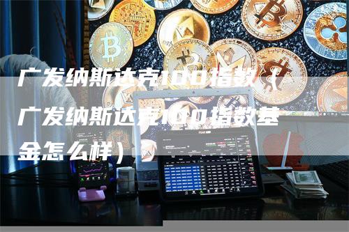 广发纳斯达克100指数（广发纳斯达克100指数基金怎么样）