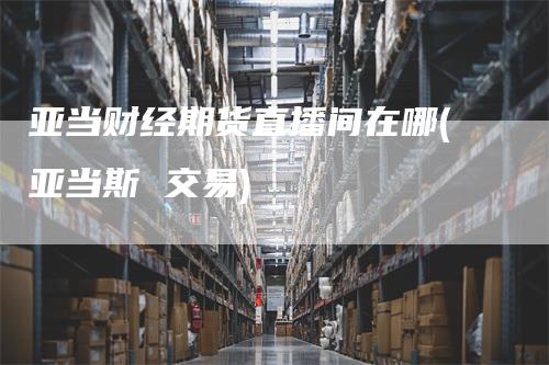 亚当财经期货直播间在哪(亚当斯 交易)