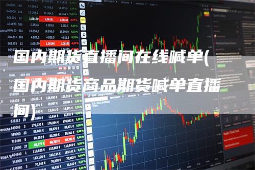 国内期货直播间在线喊单(国内期货商品期货喊单直播间)