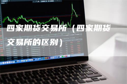 四家期货交易所（四家期货交易所的区别）