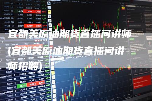 宜都美原油期货直播间讲师(宜都美原油期货直播间讲师招聘)-恒远期货