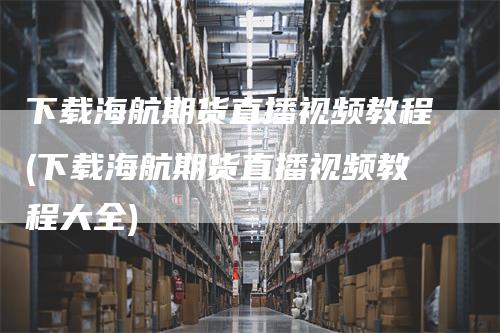 下载海航期货直播视频教程(下载海航期货直播视频教程大全)