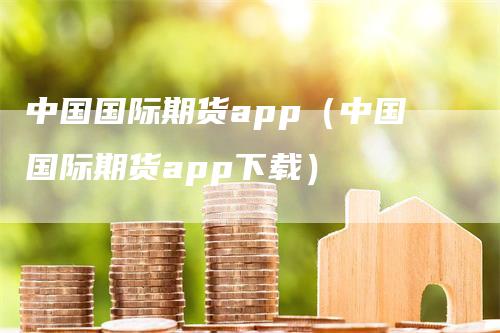 中国国际期货app（中国国际期货app下载）