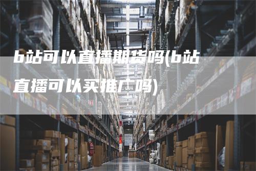 b站可以直播期货吗(b站直播可以买推广吗)