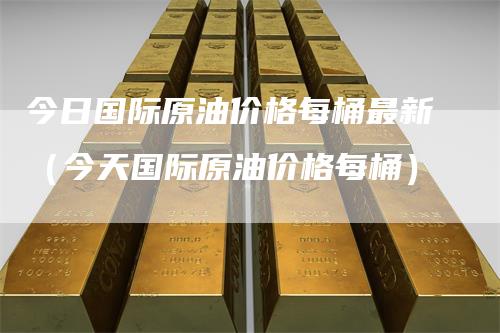 今日国际原油价格每桶最新（今天国际原油价格每桶）