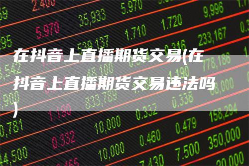 在抖音上直播期货交易(在抖音上直播期货交易违法吗)