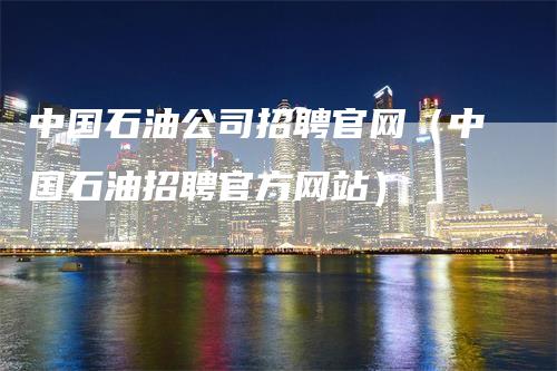 中国石油公司招聘官网（中国石油招聘官方网站）