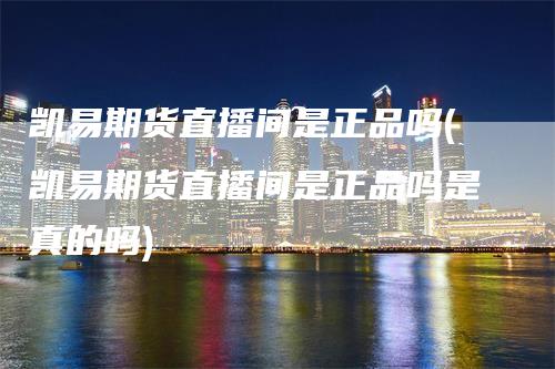 凯易期货直播间是正品吗(凯易期货直播间是正品吗是真的吗)