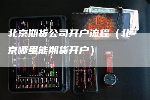 北京期货公司开户流程（北京哪里能期货开户）
