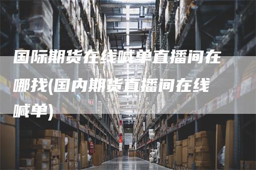 国际期货在线喊单直播间在哪找(国内期货直播间在线喊单)