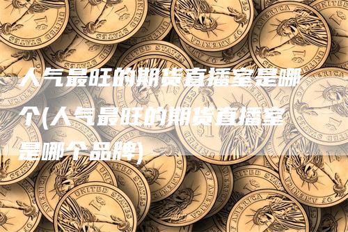 人气最旺的期货直播室是哪个(人气最旺的期货直播室是哪个品牌)