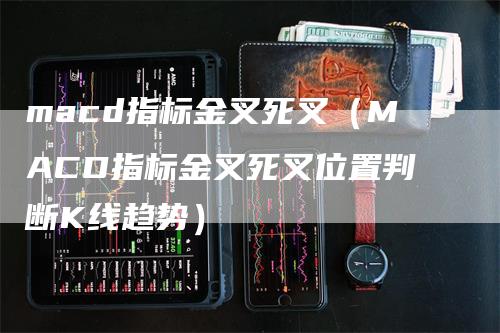 macd指标金叉死叉（MACD指标金叉死叉位置判断K线趋势）