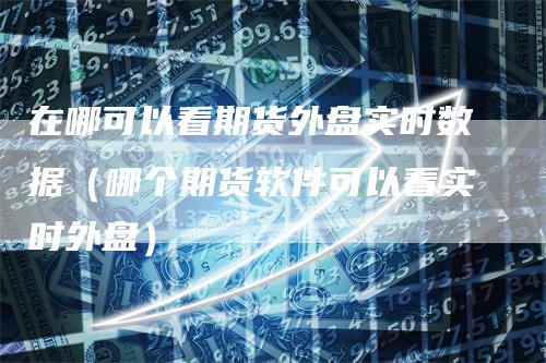 在哪可以看期货外盘实时数据（哪个期货软件可以看实时外盘）