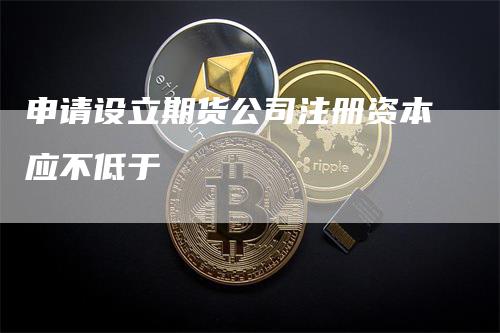 申请设立期货公司注册资本应不低于