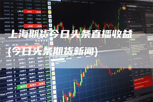 上海期货今日头条直播收益(今日头条期货新闻)