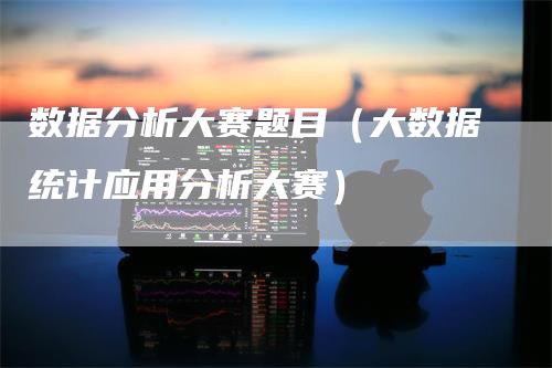 数据分析大赛题目（大数据统计应用分析大赛）