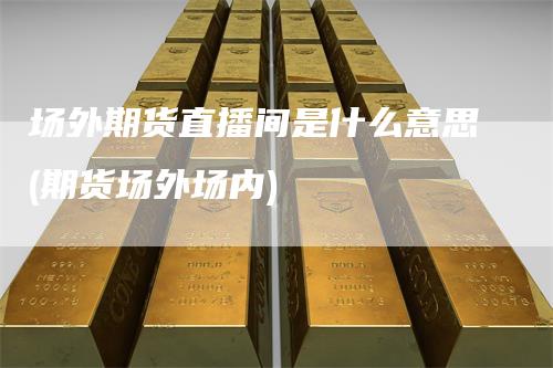 场外期货直播间是什么意思(期货场外场内)