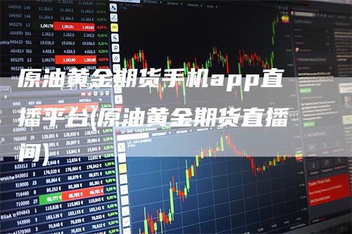 原油黄金期货手机app直播平台(原油黄金期货直播间)